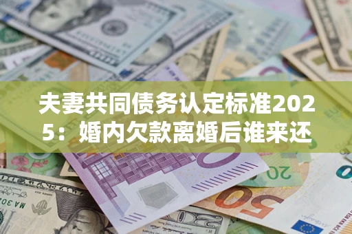 济南夫妻共同债务认定标准2025：婚内欠款离婚后谁来还？