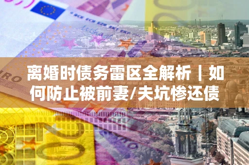 济南离婚时债务雷区全解析｜如何防止被前妻/夫坑惨还债？